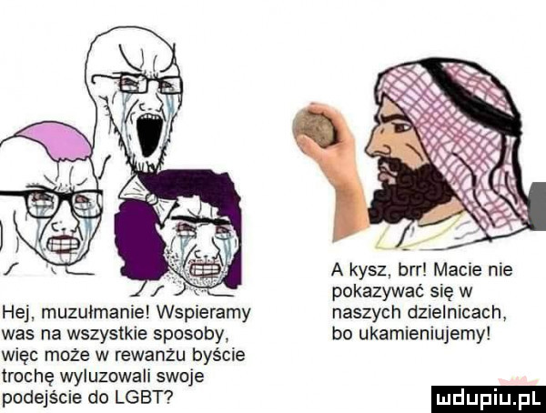 hej muzułmanie wspieramy was na wszystkie sposoby więc może w rewanżu byście trochę wyluzowali skuje podejście do lgbt a kysz brr macie nie pokazywać się w naszych dzielnicach bo ukamieniujemy