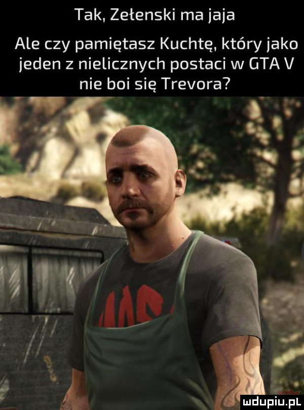 tak. zełenski ma jaja ale czy pamiętasz kuchtę. który jako jeden z nielicznych postaci w gta v nie boi się trevora