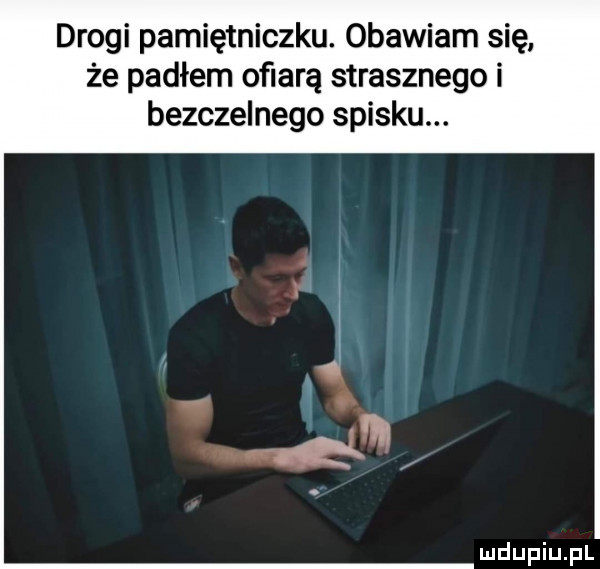 drogi pamiętniczku. obawiam się że padłem ofiarą strasznego i bezczelnego spisku