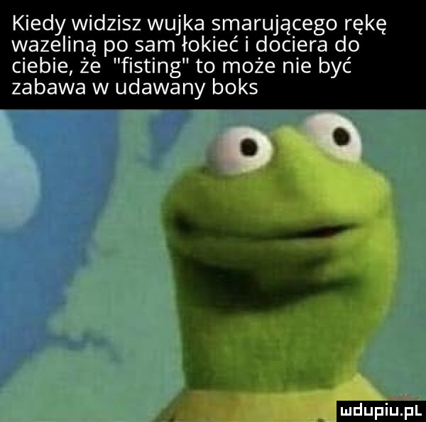 kiedy widzisz wujka smarującego rękę wazeliną po sam łokieć dociera do ciebie że fisting to może nie być zabawa w udawany boks ludu iu. l