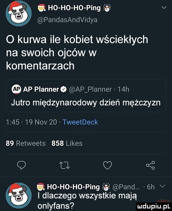 q ho ho ho ping    v pandasandvidya o kurwa ile kobiet wściekłych na swoich ojców w komentarzach ap plannere ap planner   h jutro międzynarodowy dzień mężczyzn         niv    tweetdeck    retweets     limes q o c q ho ho ho ping pand.  h v i dlaczego wszystkie mają onlyfans