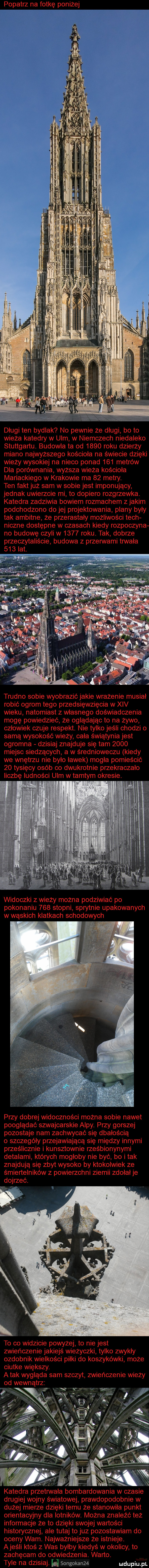 popatrz na fotkę poniżej długi ten bydlak no pewnie że długi bo to wieza katedry w ulm w niemczech niedaleko stuttgartu budowla ta od      roku dzierży miano najwyższego kościoła na świecie dzięki wiezy wysokiej na nieco ponad     metrów dla porównania wyższa wieza kościoła mariackiego w krakowie ma    metry. ten fakt już sam w sobie jest imponujący jednak uwierzcie mi to dopiero rozgrzewka. katedra zadziwia bowiem rozmachem z jakim podchodzono do jej projektowania plany były tak ambitne że przerastały możliwości tych niczne dostępne w czasach kiedy rozpoczyna no budowę czyli w      roku. tak dobrze przeczytaliście budowa z przerwami trwała trudno sobie wyobrazić jakie wrażenie musial robić ogrom tego przedsięwzięcia w xiv wieku natomiast z własnego doświadczenia mogę powiedzieć że oglądając to na zywo czlowiek czuje respekt. nie tylko jeśli chodzi o samą wysokość wiezy cała świątynia jest ogromna dzisiaj znajduje się tam      miejsc siedzących a w średnioweczu kiedy we wnętrzu nie było ławek mogła pomieścić    tysięcy osób co dwukrotnie przekraczało liczbę ludności ulm w tamtym okresie. ir ll   widoczki z wieży można podziwiać po pokonaniu     stopni sprytnie upakowanych w wąskich klatkach schodowych przy dobrej widoczności można sobie nawet pooglądać szwajcarskie alpy. przy gorszej pozostaje nam zachwycać się dbałością o szczegóły przejawiającą się między innymi prześlicznie i kunsztownie rześbionynymi detalami których mogloby nie być bo imak znajdują się zbyt wysoko by ktokolwiek ze śmiertelników z powierzchni ziemni zdołał je dojrzeć. to co widzicie powyżej to nie jest zwieńczenie jakiejś wieżyczki tylko zwykly ozdobnik wielkości piłki do koszykówki może ciutke większy. atak wygląda sam szczyt zwieńczenie wieży od wewnątrz katedra przetrwała bombardowania w czasie drugiej wojny światowej prawdopodobnie w dużej mierze dzięki temu że stanowiła punkt orientacyjny dla lotników. można znaleźć też informacje że to dzięki swojej wartości historycznej ale tutaj to juz pozostawiam do oceny wam. najważniejsze że istnieje. ajeśli ktos z was bylby kiedyś w okolicy to zachęcam do odwiedzenia. warto. tyle na dzisiaj. songokan