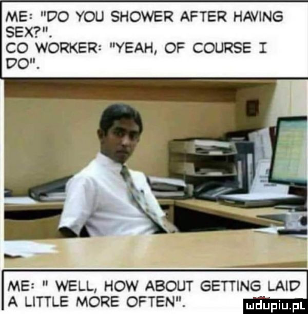 me do y-u shower after haking sex. co worker yeah of course i do. me will hiw abort getting land a littré more okten