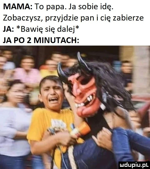 mama to papa. ja sobie idę. zobaczysz przyjdzie pan i cię zabierze ja bawię się dalej ja p    minutach