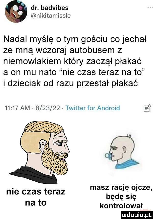 dr. badvibes nikitamissłe nadal myślę obym gościu co jechał ze mną wczoraj autobusem z niemowlakiem który zaczął płakać a on mu nato nie czas teraz na to idzieciak od razu przestał płakać nie czas teraz masz racjęmcze będę się na t  kontrolował ludu iu. l