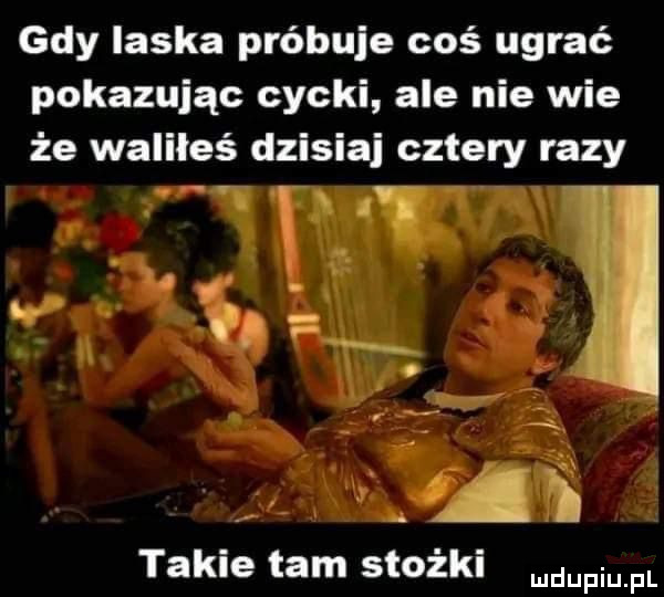 gdy laska próbuje coś ugrać pokazując cycki ale nie wie że waliłeś dzisiaj cztery razy takie tam stożki