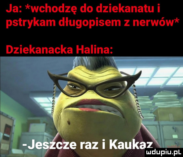 ja wchodzę do dziekanatu i pstrykam długopisem z nerwów dziekanacka halina. je cze razikaukx ludupiu. pl