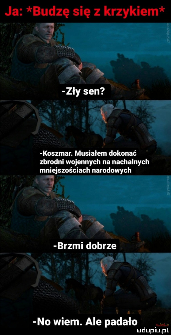 ja budzę się z krzykiem  . zły sen koszmar. musiałem dokonać zbrodni wojennych na nachalnych mniejszościach narodowych. g  . brzmi dobrze no wiem. ale padało