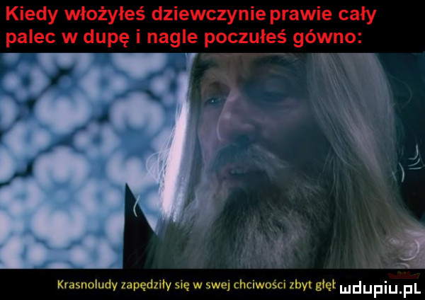 kiedy włożyłeś dziewczynie prawie cały palec w dupę nagłe poczułeś gówno w krasnoludy zapędliłv się w swej chciwości zły yet