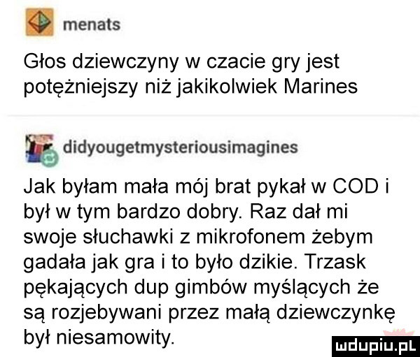 menass głos dziewczyny w czacie gry jest potężniejszy niż jakikolwiek marines didyougetmysteriousimagines jak byłam mała mój brat pykał w cod i był w tym bardzo dobry. raz dał mi swoje słuchawki z mikrofonem żebym gadała jak gra i to było dzikie. trzask pękających dup gimbów myślących że są rozjebywani przez małą dziewczynkę był niesamowity