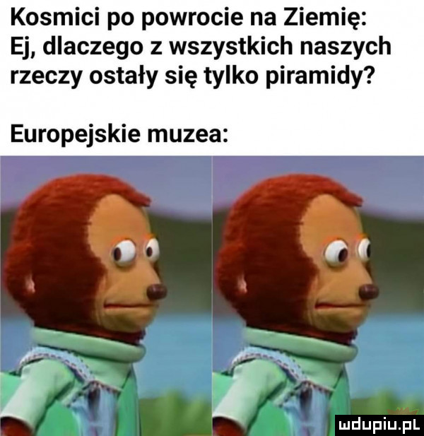 kosmici po powrocie na ziemię ej dlaczego z wszystkich naszych rzeczy ostały się tylko piramidy europejskie muzea