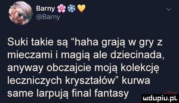 bam. abakankami barny suki takie są haba grają w gry z mieczami i magią ale dziecinada anyway obczajcie moją kolekcję leczniczych kryształów kurwa same iarpują final fantasy mam fl