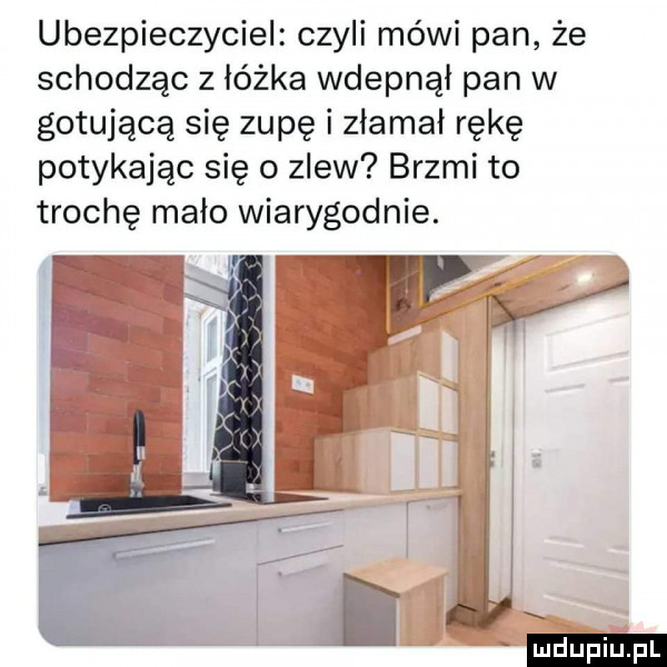 ubezpieczyciel czyli mówi pan że schodząc z łóżka wdepnął pan w gotującą się zupę i złamał rękę potykając się o zlew brzmi to trochę mało wiarygodnie