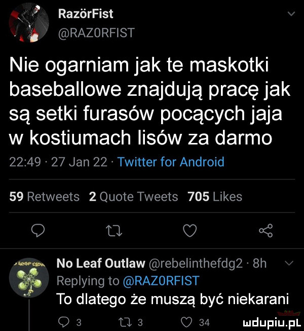 x   razórfist razorfist nie ogarniam jak te maskotki baseballowe znajdują pracę jak są setki fugasów pocących jaja w kostiumach lisów za darmo          jan    twitter for android    retweets   quote tweets     ijes q tj oś ws no leaf outlaw rebelimhefng  h repjylng to razorfist to dlatego że muszą być niekarani q   u   q