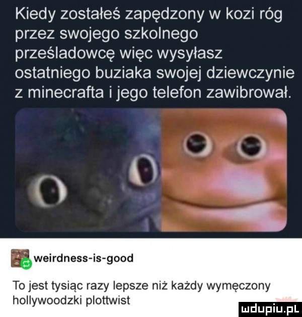 kiedy zostałeś zapędzony w kozi róg przez swojego szkolnego prześladowcę więc wysyłasz ostatniego buziaka swojej dziewczynie z minecrafta ijego telefon zawibrowal. w f. r weirdness is geod to jest tysiąc razy lepsze niż każdy wymęczony hollywoodzki plottwist