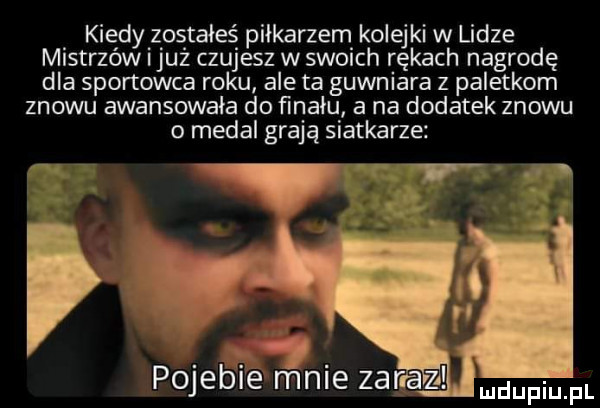 kiedy zostałeś piłkarzem kolejki w lidze mistrzów iluż czujesz w swoich rękach nagrodę dla sportowca roku ale ta gówniara z paletkom znowu awansowała do finału a na dodatek znowu o medal grają siatkarze. i w pojeni e mnie zaraz duciu fl