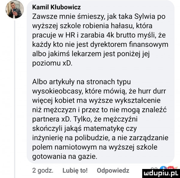 kamil klubowicz zawsze mnie śmieszy jak taka sylwia po wyższej szkole robienia halasu która pracuje w hr i zarabia  k brutto myśli że każdy kto nie jest dyrektorem finansowym albo jakimś lekarzem jest poniżej jej poziomu xd. albo artykuły na stronach typu wysokieobcasy które mówią że hurr durr więcej kobiet ma wyższe wyksztalcenie niż mężczyzn i przez to nie mogą znaleźć partnera xd. tylko że mężczyźni skończyli jakąs matematykę czy inżynierię na polibudzie a nie zarządzanie polem namiotowym na wyższej szkole gotowania na gazie. zgodz. lunięto odpowiedz