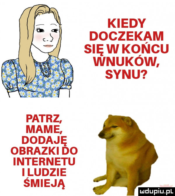 kiedy doczekam się w kqncu wnukow synu patrz mame dodaję obrazki do internetu i ludzie smieją ludu iu. l