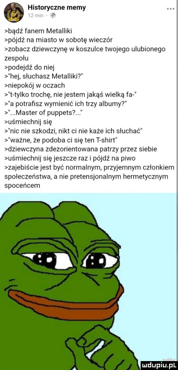 historyczne memy bądz fanem metalliki póidz na miasto w sobotę wieczor zobacz dziewczynę w koszulce twojego ulubionego zespolu podeidz do nie hej słuchasz metalliki niepokó w oczach t tylko trochę niejestem jakąś wielką fa a potrafisz wymienić ich trzy albumy. master of puppets us miechnij się nic nie szkodzi nikt ci nie kaze ich słuchać wazne ze podoba ci się ten t shirt dziewczyna zdezorientowana patrzy przez siebie uśmiechnij się jeszcze raz i pójdź na piwo zajebiście jest być normalnym przyjemnym członkiem społeczeństwa a nie pretensjonalnym hermetycznym spoceńcem