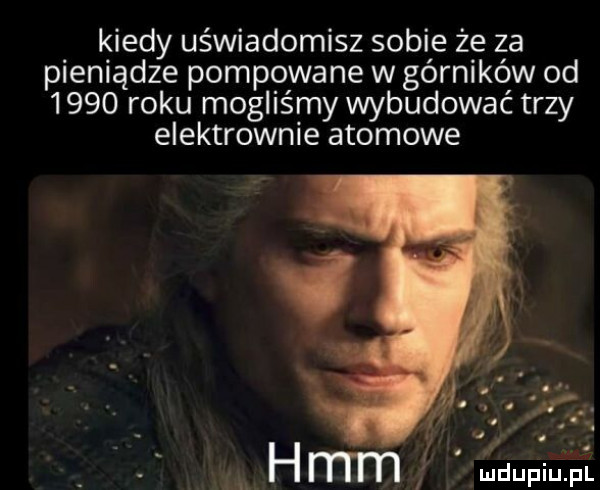 kiedy uświadomisz sobie że za pieniądze pompowane w górników od      roku mogliśmy wybudować trzy elektrownie atomowe