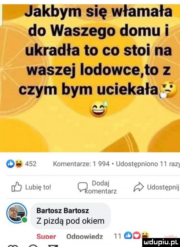 jakbym się włamała do waszego domu i ukradła to co stoi na waszej iodowce to z czym bym uciekałajł ai w o     komentarze       udostępniono h raz d d hb lublęm qomoenęjarz udostępnu bartosz bartosz     z pizdą pod okiem sumer odpowiedz    od a hmm