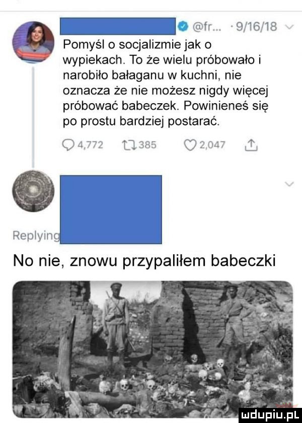 fr         pomyśl o socjalizmie jak o wypiekach. to że wielu próbowało i narobiło bałaganu w kuchni nie oznacza że nie możesz nigdy więcej próbować babeczek. powinieneś się po prestu bardziej postarać.                       repiying no nie znowu przypaliłem babeczki