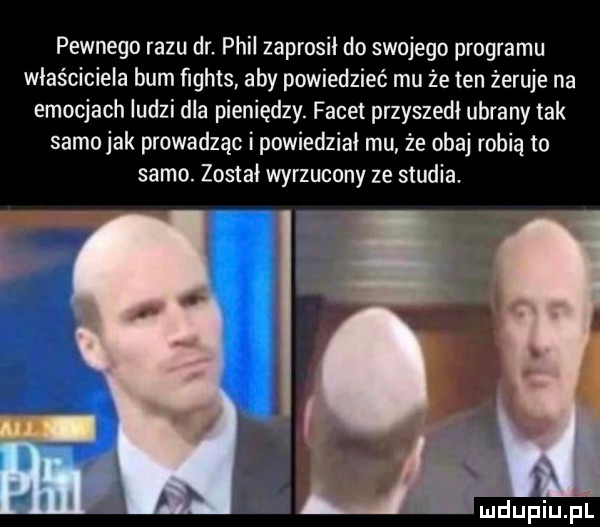 pewnego razu dr. phil zaprosił do swojego programu właściciela bum ﬁghts aby powiedzieć mu ze ten żeruje na emocjach ludzi dla pieniędzy. facet przyszedł ubrany tak samo jak prowadząc i powiedział mu że obaj robią to samo. został wyrzucony ze studia