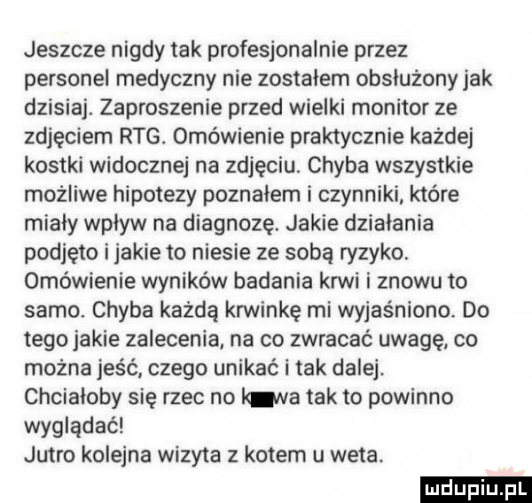 jeszcze nigdy tak profesjonalnie przez personel medyczny nie zostalem obsłużony jak dzisiaj. zaproszenie przed wielki monitor ze zdjęciem rtg. omówienie praktycznie każdej kostki widoczne na zdjęciu. chyba wszystkie możliwe hipotezy poznałem i czynniki które miały wpływ na diagnozę. jakie działania podjęto ijakie to niesie ze sobą ryzyko. omówienie wyników badania krwi i znowu to samo. chyba każdą krwinkę mi wyjaśniono. do tego jakie zalecenia na co zwracać uwagę co można jeść czego unikać i tak dalej. chciałoby się rzec no luna tak to powinno wyglądać jutro kolejna wizyta z kotem u weta. ludu iu. l