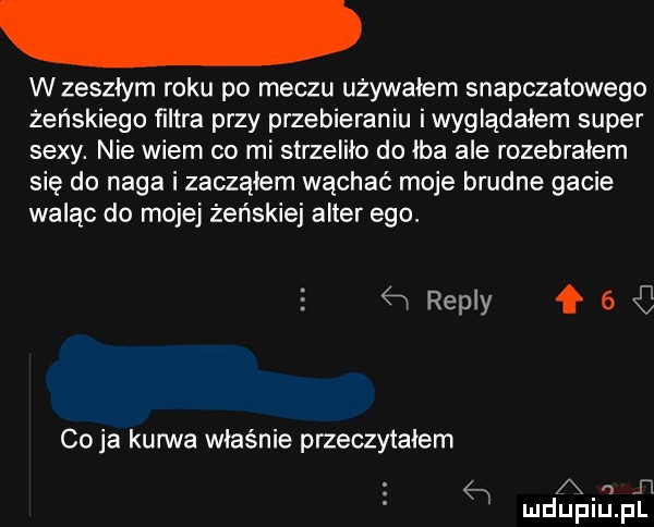 w zeszłym roku po meczu używałem snapczatowego żeńskiego ﬁltra przy przebieraniu iwyglądałem super sexy. nie wiem co mi strzeliło do łba ale rozebrałem się do naga i zacząłem wąchać moje brudne gacie waląc do mojej żeńskiej after ego.   repry f   co ja kurwa właśnie przeczytałem   a   n mduplu pl