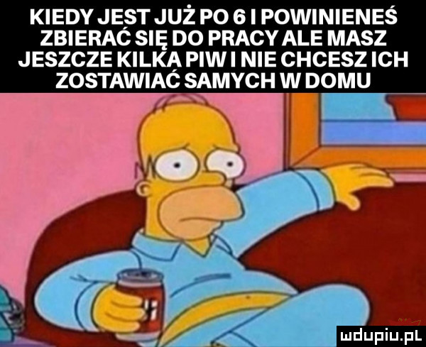 kiedy jest juz po   i powinienes zbierac się do pracy ale masz jeszcze kilka piw i nie chcesz ich zostawiac samych w domu