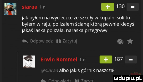 siarka  r    . jak byłem na wycieczce ze szkoły w kopalni soli to byłem w raju polizałem ścianę którą pewnie kiedyś adaś laska polizała nataska przegrywy i   o h erwin rommel   r.     m albojakiś górnik naszczał hun awiw ri h ii