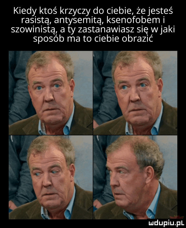 kiedy ktoś krzyczy do ciebie że jesteś rasistą antysemitą ksenofobem i szowinistą a ty zastanawiasz się wiaki sposób ma to ciebie obrazić