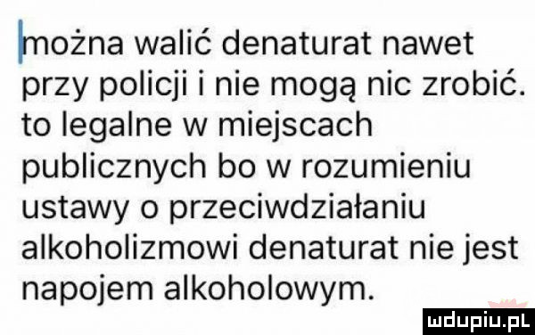 łnożna walić denaturat nawet przy policji i nie mogą nie zrobić. to legalne w miejscach publicznych bo w rozumieniu ustawy o przeciwdziałaniu alkoholizmowi denaturat nie jest napojem alkoholowym