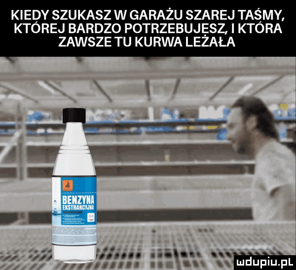 kiedy szukasz w garażu szarej taśmy której bardzo potrzebujesz która zawsze tu kurwa lizała geq n i u