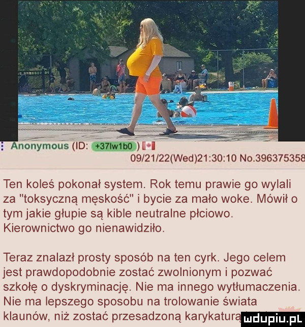 anogmousﬂo.   lw bo le i          wed           no           ten koleś pokonał system. rok temu prawie go nyaii za toksyczna męskość i bycie za malo woke. mówil o tym jakie glupie są kible neutralne plciowe. kierownictwo go nienawidziła teraz znalazl prosty sposób na ten cyrk. jego celem jest prawdopodobnie zostać zwolnionym i pozwać szkole   dyskryminację. nie ma innego wytłumaczenia. nie ma lepszego sposobu na trelowanie świata klaunów niż zostać przesadzoną karykatur