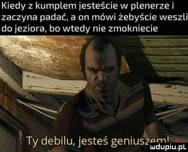 kiedy z kumplem iesteście w plenerze i zaczyna padać. a on mówi żebyście weszli do jeziora. bo wtedy nie zmokniecie   n. abakankami. ty dębllu jestes geniu   nmllie l