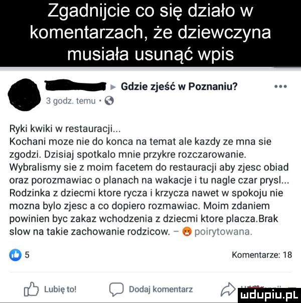 zgadnijcie co się działo w komentarzach że dziewczyna musiała usunąć wpis gdzie zjeść w poznaniu iiiiiii   ryki kwiki w restauracji. kochani moze nie do konca na temat abe kazdy ze mna sie zgodzi dzisiaj spotkało mnie przykre rozczarowanie wybralrsmy sie z moim facetem do restauracji aby zjesc obiad oraz porozmawrac planach na wakacje m nagle czar prysl. rodzinka z dziecmi ktore rycza i krzycza nawet w spokoju nie mozna bylo zjesc a co dopiero rozmawiac moim zdaniem powinien byc zakaz wchodzenia z dziecmi ktore pracza brak slow na takie zachowanie rodzicow q adam mm   komemarze    dodaj komentarz o