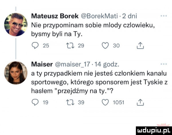 mateusz borek borekmati   dni. nie przypominam sobie mlody czlowieku bysmy byli na ty. o    tj    c    l mauser mauser       godz.   a ty przypadkiem nie jesteś członkiem kanału sportowego którego sponsorem jest tyskie z hasłem przejdźmy na ty q    u.    o      a