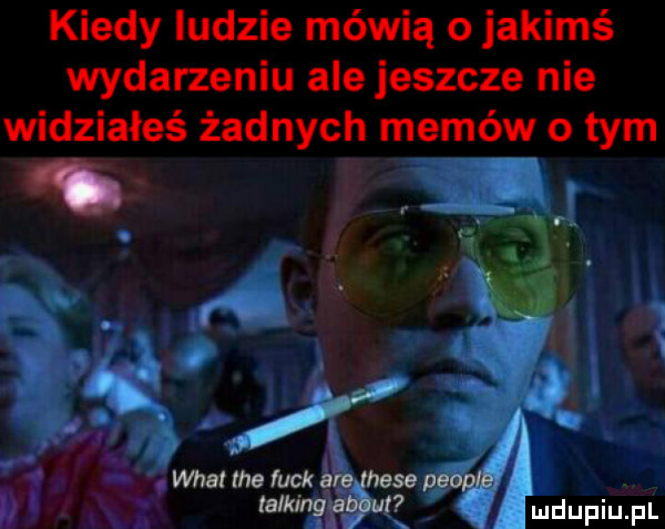 kiedy ludzie mówią o jakimś wydarzeniu alejeszcze nie widziałeś żadnych memów o tym d
