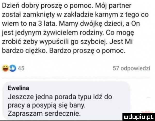 dzień dobry proszę o pomoc. mój partner został zamknięty w zakładzie karnym złego co wiem to na   late. mamy dwójkę dzieci a on jest jedynym żywicielem rodziny. co mogę zrobić żeby wypuścili go szybciej. jest mi bardzo ciężko. bardzo proszę o pomoc. o    s odpownedzl ewelina jeszcze jedna porada typu idź do pracy a posypią się bany. zapraszam serdecznie. ma