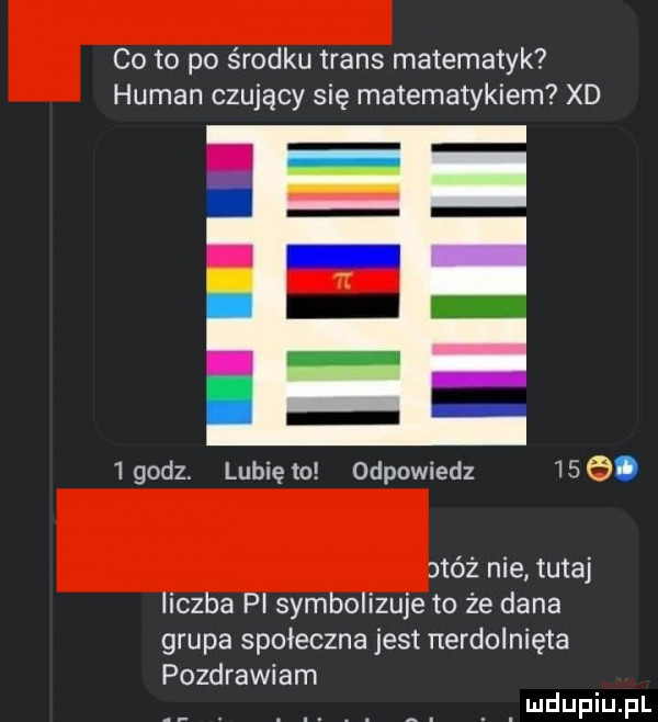 co to po środku trans matematyk human czujący się matematykiem xd   godz. lubię to odpowiedz    . jtóż nie tutaj liczba pl symbolizuje to że dana grupa społeczna jest nerdolnięta pozdrawiam
