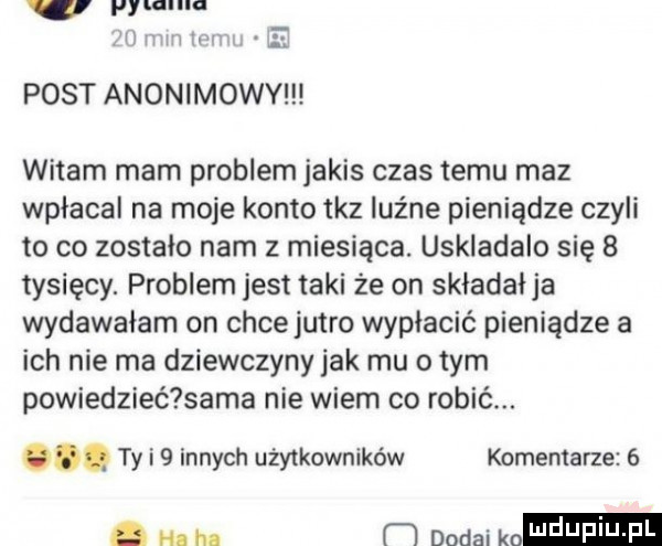 v pyuanm m v    w post anonimowy witam mam problem jakis czas temu maz wpłacal na moje konto taz luźne pieniądze czyli to co zostało nam z miesiąca. uskladalo się   tysięcy. problem jest taki że on składał ja wydawałam on chce jutro wypłacić pieniądze a ich nie ma dziewczyny jak mu o tym powiedzieć sama nie wiem co robić. abakankami ty i   innych użytkowników komentarze  . m h. m douai kn l uf i j f l
