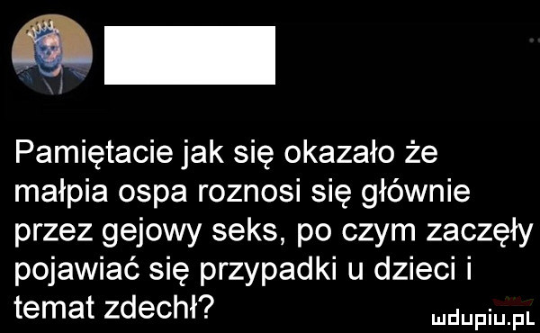 pamiętacie jak się okazało że małpia ospa roznosi się głównie przez gajowy seks po czym zaczęły pojawiać się przypadki u dzieci i temat zdechł me