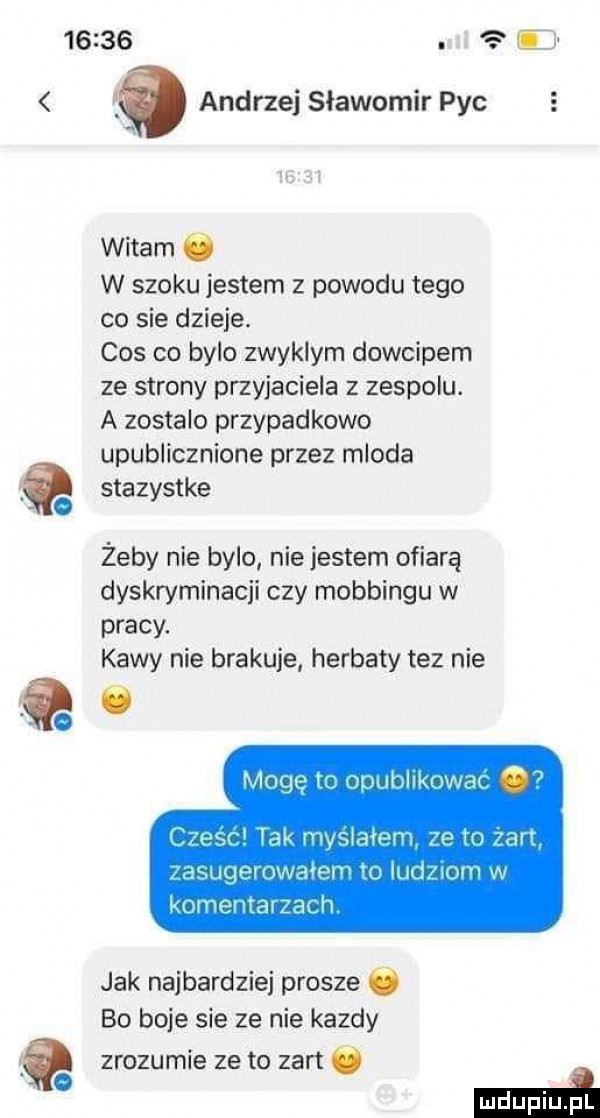 i a andrzej slawomir pac witam c w szoku jestem z powodu tego co sie dzieje. cos co bylo zwyklym dowcipem ze strony przyjaciela z zespolu. a zostalo przypadkowo upublicznione przez mloda t tk sazys e żeby nie bylo nie jestem ofiarą dyskryminacji czy mobbingu w pracy. kawy nie brakuje herbaty tez nie q ó niocję t. mili iikuwm a xpsc tak myśl hmm jg in an suqemwaven w im wom w komentarza h jak najbardziej prosze bo boje sie ze nie kazdy zrozumie ze to zart mma