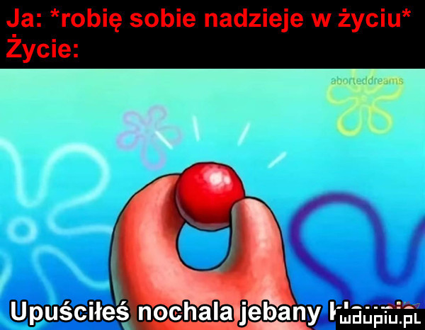 la robię sobie nadzieje w życiu zycie upuściłeś nochala jebany magma