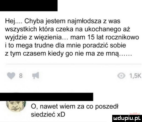 hej. chyba jestem najmłodsza z was wszystkich która czeka na ukochanego aż wyjdzie z więzienia. mam    lat rocznikowo ito mega trudne dla mnie poradzić sobie złym czasem kiedy go nie ma ze mną.   .  . nawet wiem za co poszedł siedzieć xd