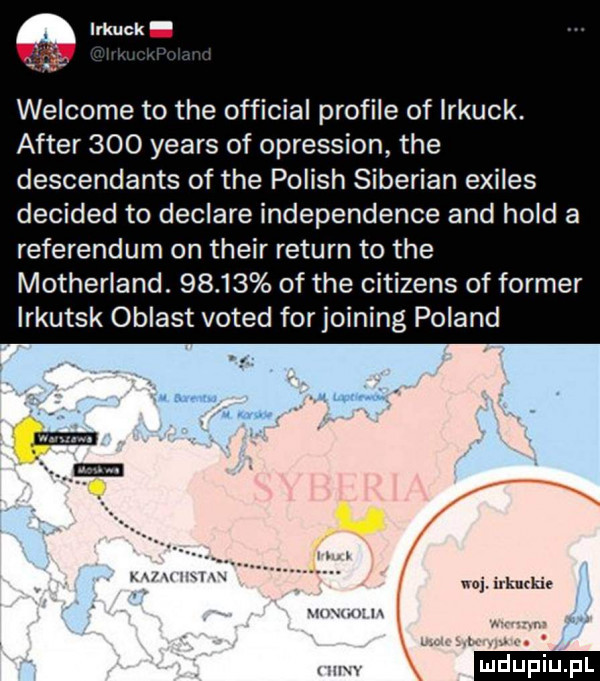 welcome to tee official profile of irkuck. after     yeats of opression tee descendants of tee polish siberian exiles decided to declare independence and hold a referendum on their return to tee motherland.       of tee citizens of farmer irkutsk oblast voted for joining poland x lm. l u xx irkuckif ibm n l