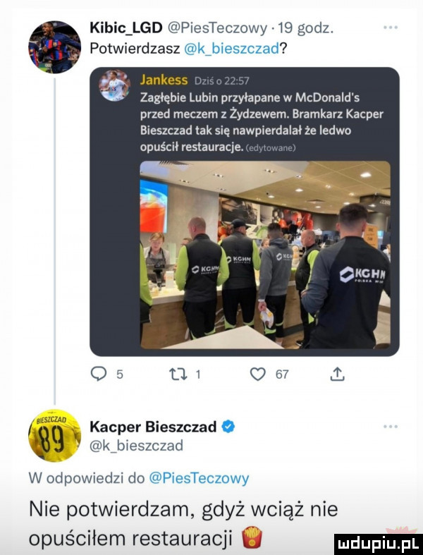 kibicąlgd piesteczowy.    godz. potwierdzasz kibieszczad jankess zagłębie lubin przylapana w mcdonald s przed meczem z żydzewem bramkarz kacper bieszczad lak się nawpierdalał że ledwo opuścił restauracje ma kacper bieszczad o   y kibieszczad w odpowiedzi do piesteczowy nie potwierdzam gdyż wciąż nie opuściłem restauracji l