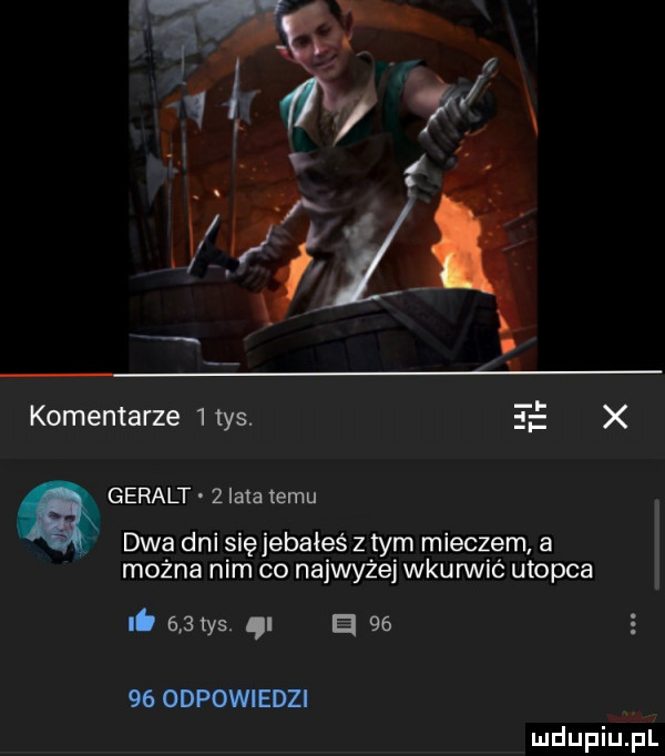 komentarze   tys.     x geralt   lata temu dwa dni sięjebałeś z tym mieczem a można nim co najwyżej wkurwić utopia it     ys a       odpowiedzi