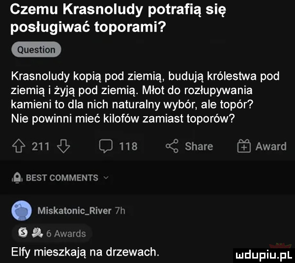 czemu krasnoludy potrafią się posługiwać toporami krasnoludy kopią pod ziemią budują królestwa pod ziemią i żyją pod ziemią. miot do rozkupywania kamieni to dla nich naturalny wybór ale topór nie powinni mieć kilofów zamiast toporów         z stare award    best comments. miskamnicﬁiver ni   i   awards elfy mieszkają na drzewach